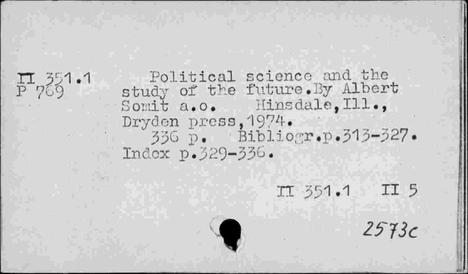 ﻿Political science and the study of the future.By Albert Soinit a.o. Hinsdale, Ill., Dryden press,19?^»
336 p.	Biblioyr.p.313-327»
Index p.329-333.
IT 331 »1 II 5
Z^3c